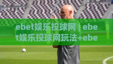 ebet娱乐投球网 | ebet娱乐投球网玩法+ebet娱乐投球网互动体验与场景化预判-网上热门押球站对比大礼包导航小球粤语解说高水