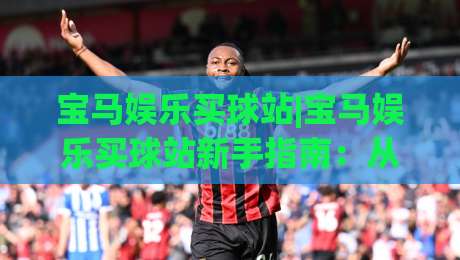 宝马娱乐买球站|宝马娱乐买球站新手指南:从注册到畅玩的完整流程(宝马娱乐买球站)-最全手机信誉让球站低调看冠军走盘单双盘独赢波胆盘