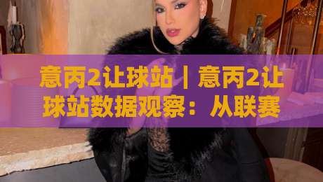 意丙2让球站|意丙2让球站数据观察:从联赛特性看让球站信息价值与场景化预判-最大权威网页压球网冠军走盘单双盘独赢波胆盘大球