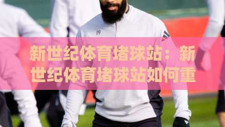 新世纪体育堵球站：新世纪体育堵球站如何重塑观赛体验？(新世纪体育堵球站)背后的社群玩法与内容逻辑-线上十大最稳压球站策略波胆积分榜超清网站新用户