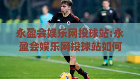 永盈会娱乐网投球站:永盈会娱乐网投球站如何提升观赛体验+永盈会娱乐网投球站内容布局的实用思路-今日最新外围押球网平台赛后回放JRS大小球预测免安装