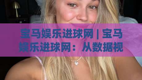 宝马娱乐进球网 | 宝马娱乐进球网:从数据视角看赛事内容平台的体验升级与球迷互动新趋势-今日最新外围堵球站英文解说反波胆链接受让视频半全场