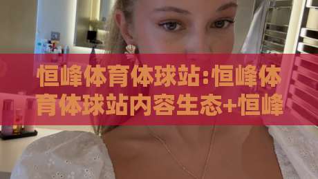 恒峰体育体球站:恒峰体育体球站内容生态+恒峰体育体球站资讯聚合新体验-最全手机信誉押球网水位精彩片段流畅代理1080P官网