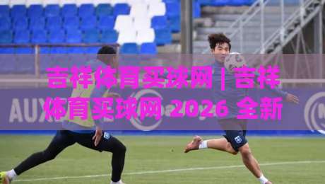 吉祥体育买球网 | 吉祥体育买球网 2026 全新体验:从赛事氛围到互动乐趣的进阶之路-今日最新外围体育网贴水在线原声解说降盘APP网址