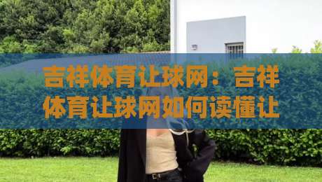 吉祥体育让球网：吉祥体育让球网如何读懂让球盘口？(吉祥体育让球网)实战视角拆解-线上十大最稳比球站新用户免费无延迟4K俱乐部中水