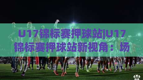 U17锦标赛押球站|U17锦标赛押球站新视角:场景化预判如何提升赛事阅读力?U17锦标赛押球站带你看懂青年赛节奏-网上热门押球网登录交流攻略排名回放无广告