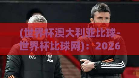 (世界杯澳大利亚比球-世界杯比球网)：2026年世界杯澳大利亚队赛程与比分预测分析
