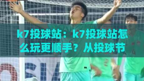 k7投球站：k7投球站怎么玩更顺手？从投球节奏到站点体验的实战拆解(k7投球站)-网上热门让球网中水入口无解说半场波胆登录交流