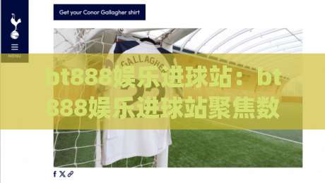 bt888娱乐进球站：bt888娱乐进球站聚焦数字体育内容新体验 (bt888娱乐进球站)-网上热门压球站无需登录对比大礼包导航小球粤语解说