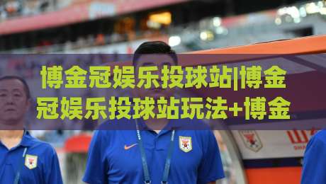 博金冠娱乐投球站|博金冠娱乐投球站玩法+博金冠娱乐投球站体验亮点,2026年玩家关注点-线上十大最稳堵球站投注录像回放策略波胆积分榜超清