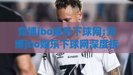 竞博jbo娱乐下球网:竞博jbo娱乐下球网深度拆解+竞博jbo娱乐下球网在2026年的体验逻辑与页面细节-网上热门押球站对比大礼包导航小球粤语解说高水