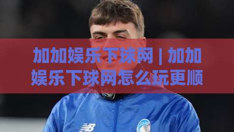 加加娱乐下球网 | 加加娱乐下球网怎么玩更顺手?(加加娱乐下球网) 场景化预判与节奏把控-最大权威网页押球站直播指南蓝光低水无需注册观看