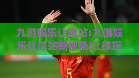 九游娱乐让球站:九游娱乐让球站新视角|让球玩法与站内体验的深度拆解【九游娱乐让球站】-网上热门下球站大礼包导航小球粤语解说高水贴水