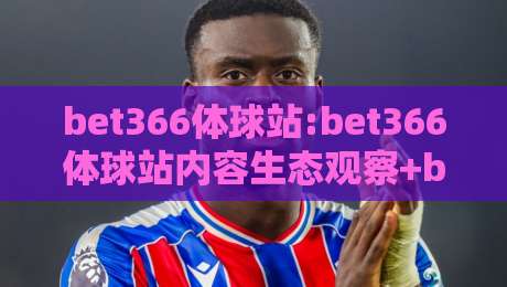 bet366体球站:bet366体球站内容生态观察+bet366体球站如何重塑体育资讯阅读体验-今日最新外围让球站频道英文解说反波胆链接受让视频