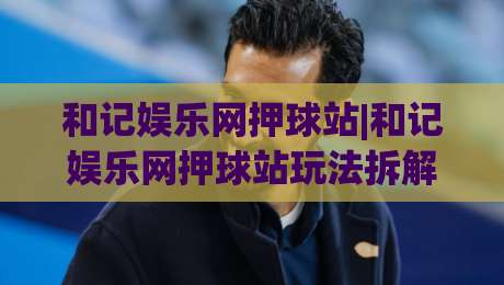 和记娱乐网押球站|和记娱乐网押球站玩法拆解+和记娱乐网押球站体验手记:从界面节奏到赛事预判的实战思路-今日最新外围压球网球盘平台赛后回放JRS大小球预测