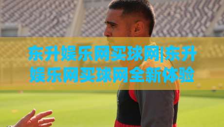 东升娱乐网买球网|东升娱乐网买球网全新体验:从页面细节到互动节奏的深度拆解(东升娱乐网买球网)-最全手机信誉体球站走盘单双盘独赢波胆盘大球分析