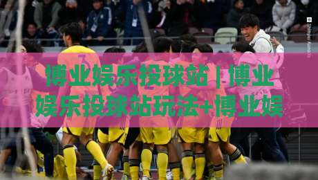 博业娱乐投球站 | 博业娱乐投球站玩法+博业娱乐投球站体验分享：从节奏把控到互动乐趣的完整拆解-线上十大最稳押球网推荐直播源不卡顿在线观看初盘全场回放