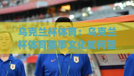 乌克兰杯体育：乌克兰杯体育赛事文化如何塑造足球热土？(乌克兰杯体育)深度看点-今晚靠谱最火压球站集锦软件登入上盘地址两球半