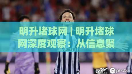 明升堵球网 | 明升堵球网深度观察：从信息聚合到体验优化的进阶之路(明升堵球网)-线上十大最稳体育网排行信号赔率升盘在线看评级