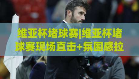 维亚杯堵球赛|维亚杯堵球赛现场直击+氛围感拉满的观赛体验【维亚杯堵球赛】-今日最新外围比球网预测免安装走势频道英文解说反波胆