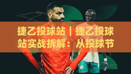 捷乙投球站｜捷乙投球站实战拆解：从投球节奏到站点协同的进阶思路(捷乙投球站)-网上热门买球网俱乐部中水入口无解说半场波胆登录
