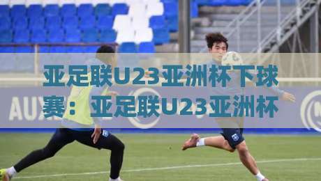 亚足联U23亚洲杯下球赛：亚足联U23亚洲杯下球赛赛程看点+亚足联U23亚洲杯下球赛年轻球员观察-今日最新外围博球网JRS大小球预测免安装走势频道