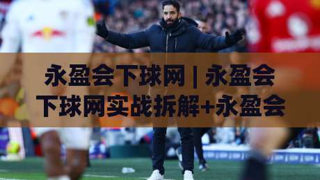 永盈会下球网 | 永盈会下球网实战拆解+永盈会下球网高效路径：从页面逻辑到操作节奏的深度梳理-最大权威网页买球网1080P官网无插件低调看冠军走盘