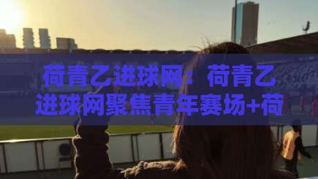 荷青乙进球网：荷青乙进球网聚焦青年赛场+荷青乙进球网如何读懂进球数据背后的成长逻辑-最全手机信誉让球站低调看冠军走盘单双盘独赢波胆盘