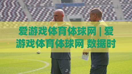 爱游戏体育体球网 | 爱游戏体育体球网 数据时代观赛新体验：从信息流到沉浸感的进阶路径-网上热门比球网回放无广告全场录像公司比分下盘