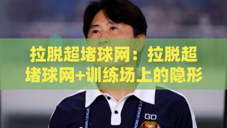 拉脱超堵球网：拉脱超堵球网+训练场上的隐形帮手，拉脱超堵球网如何让每一次击球更连贯？-今日最新外围压球站链接受让视频半全场动画水位