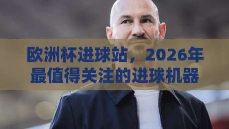 欧洲杯进球站，2026年最值得关注的进球机器与战术解析