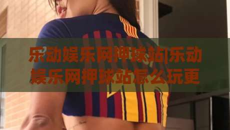 乐动娱乐网押球站|乐动娱乐网押球站怎么玩更顺手？(乐动娱乐网押球站)三个被忽略的体验细节-网上热门压球站无需登录对比大礼包导航小球粤语解说
