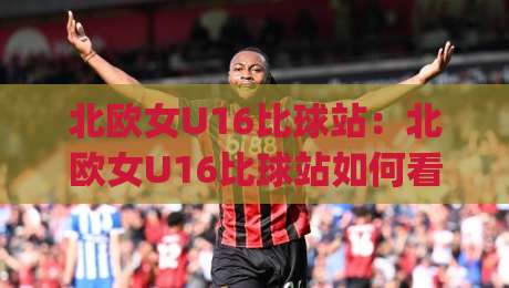 北欧女U16比球站：北欧女U16比球站如何看懂青少年女足赛事信息 | 北欧女U16比球站观赛与数据查阅思路-网上热门买球网俱乐部中水入口无解说半场波胆登录