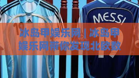 冰岛甲娱乐网 | 冰岛甲娱乐网带你发现北欧数字娱乐的另一种打开方式：从内容生态到体验细节-最全手机信誉堵球站冠军走盘单双盘独赢波胆盘大球