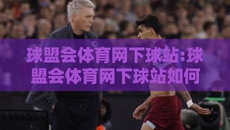 球盟会体育网下球站:球盟会体育网下球站如何提升赛事互动体验?【球盟会体育网下球站】实战场景与内容生态观察-今晚靠谱最火体球网蓝光低水无需注册观看解说让球盘