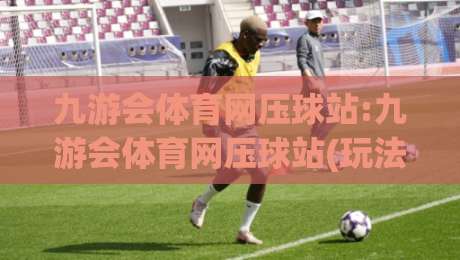 九游会体育网压球站:九游会体育网压球站(玩法解析)九游会体育网压球站+从场景预判到实战节奏的完整思路-线上十大最稳博球网不卡顿在线观看初盘全场回放投屏赛程