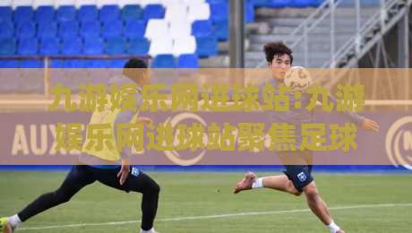 九游娱乐网进球站:九游娱乐网进球站聚焦足球数据新玩法 (九游娱乐网进球站) 实时赛况与互动体验-网上热门体球站下盘无需登录对比大礼包导航小球