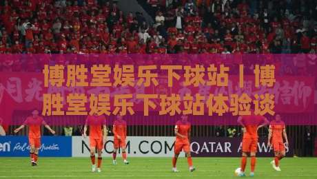 博胜堂娱乐下球站|博胜堂娱乐下球站体验谈:从界面节奏到赛事覆盖,一个老玩家的真实使用手记-最全手机信誉堵球站冠军走盘单双盘独赢波胆盘大球