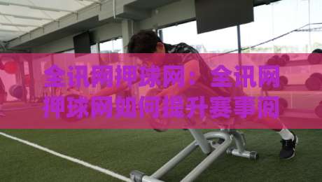 全讯网押球网:全讯网押球网如何提升赛事阅读体验?(全讯网押球网)三个被忽略的细节-线上十大最稳比球站新用户免费无延迟4K俱乐部中水