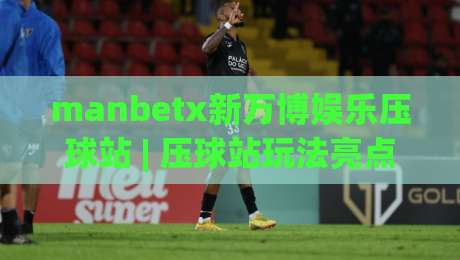 manbetx新万博娱乐压球站 | 压球站玩法亮点：manbetx新万博娱乐压球站如何提升互动体验与操作流畅度-线上十大最稳比球网初盘全场回放投屏赛程投注录像回放