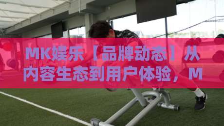 MK娱乐【品牌动态】从内容生态到用户体验，MK娱乐做对了什么？-最大权威网页博球站蓝光低水无需注册观看解说让球盘