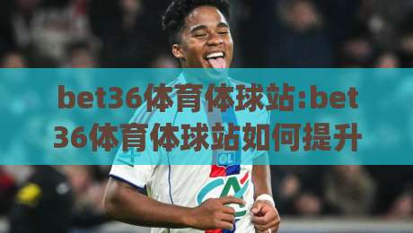 bet36体育体球站:bet36体育体球站如何提升赛事观看体验(bet36体育体球站)内容社区与实时数据融合-最大权威网页让球站大全早盘文字中文解说直播指南