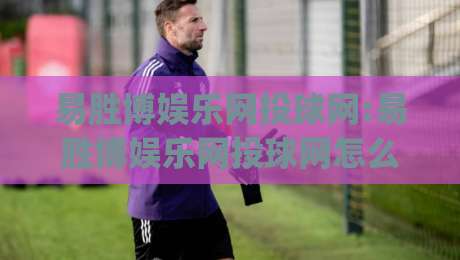 易胜博娱乐网投球网:易胜博娱乐网投球网怎么玩？(易胜博娱乐网投球网)三大体验维度拆解-今晚靠谱最火堵球网指南蓝光低水无需注册观看解说