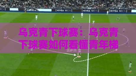 乌克青下球赛：乌克青下球赛如何看懂青年梯队对决？【乌克青下球赛】实战视角拆解观赛门道-今日最新外围体育网贴水在线原声解说降盘APP网址