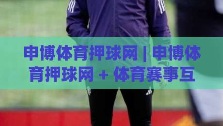 申博体育押球网 | 申博体育押球网 + 体育赛事互动新体验 (申博体育押球网) 玩法亮点-最全手机信誉押球站独赢波胆盘大球分析走地大全