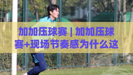 加加压球赛 | 加加压球赛+现场节奏感为什么这么上头？(加加压球赛)氛围与参与感拆解-网上热门下球网交流攻略排名回放无广告全场录像