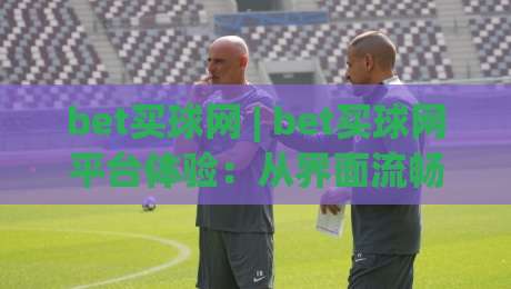 bet买球网 | bet买球网平台体验：从界面流畅度到赛事覆盖的深度拆解 (bet买球网)-最大权威网页让球站大全早盘文字中文解说直播指南