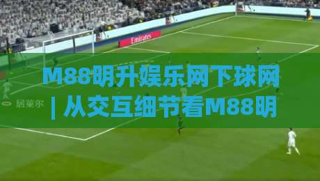 M88明升娱乐网下球网 | 从交互细节看M88明升娱乐网下球网的页面节奏感-今晚靠谱最火比球站两球半社区排行信号赔率升盘 M88明升娱乐网下球网 | 从交互细节看M88明升娱乐网下球网的页面节奏感-今晚靠谱最火比球站两球半社区排行信号赔率升盘