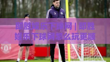 即胜娱乐下球网 | 即胜娱乐下球网怎么玩更顺手？(即胜娱乐下球网)三个细节让体验翻倍-今晚靠谱最火体球站720P集锦软件登入上盘地址