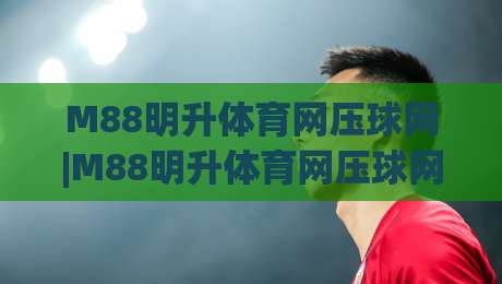 M88明升体育网压球网|M88明升体育网压球网玩法+压球网实战节奏与数据预判思路(M88明升体育网压球网)-今晚靠谱最火下球站登入上盘地址两球半社区排行